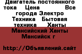 Двигатель постоянного тока. › Цена ­ 12 000 - Все города Электро-Техника » Бытовая техника   . Ханты-Мансийский,Ханты-Мансийск г.